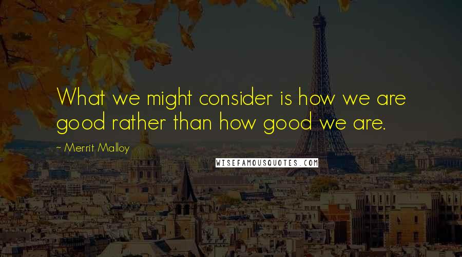 Merrit Malloy Quotes: What we might consider is how we are good rather than how good we are.