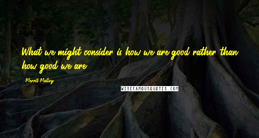 Merrit Malloy Quotes: What we might consider is how we are good rather than how good we are.