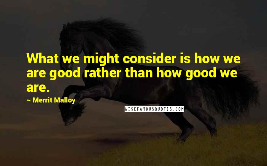 Merrit Malloy Quotes: What we might consider is how we are good rather than how good we are.