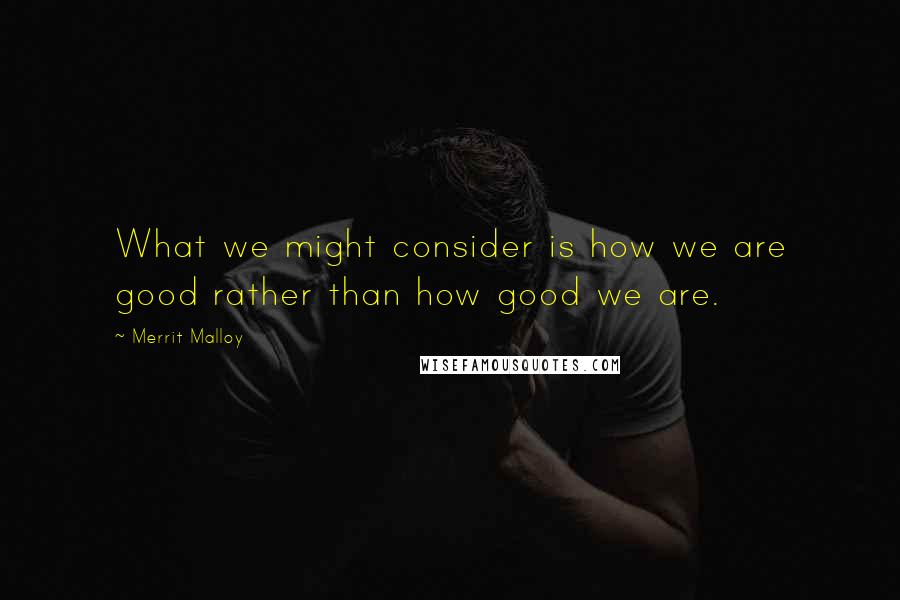 Merrit Malloy Quotes: What we might consider is how we are good rather than how good we are.