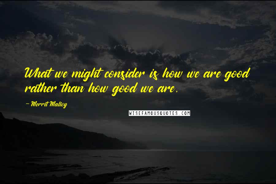 Merrit Malloy Quotes: What we might consider is how we are good rather than how good we are.