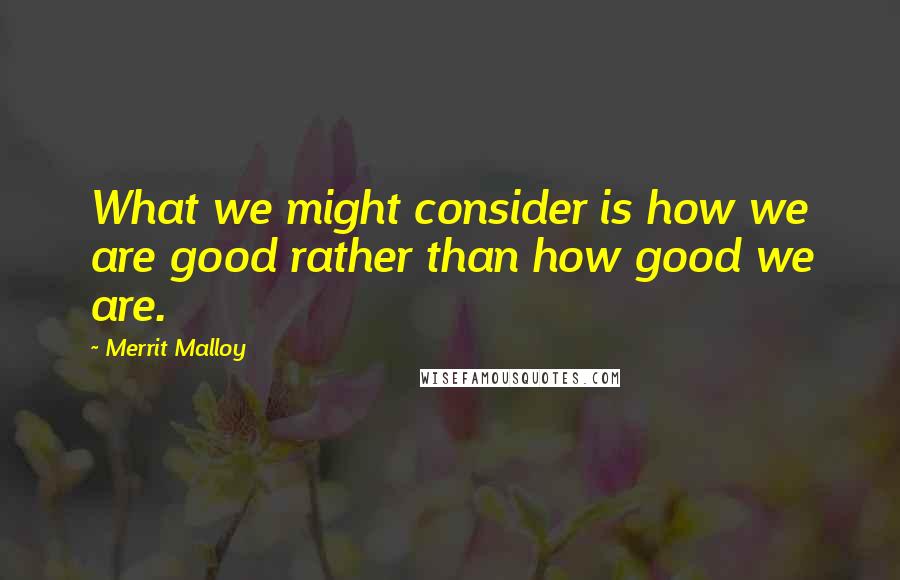 Merrit Malloy Quotes: What we might consider is how we are good rather than how good we are.