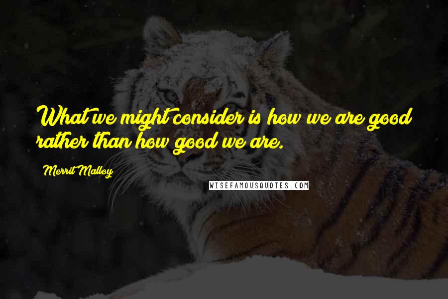 Merrit Malloy Quotes: What we might consider is how we are good rather than how good we are.