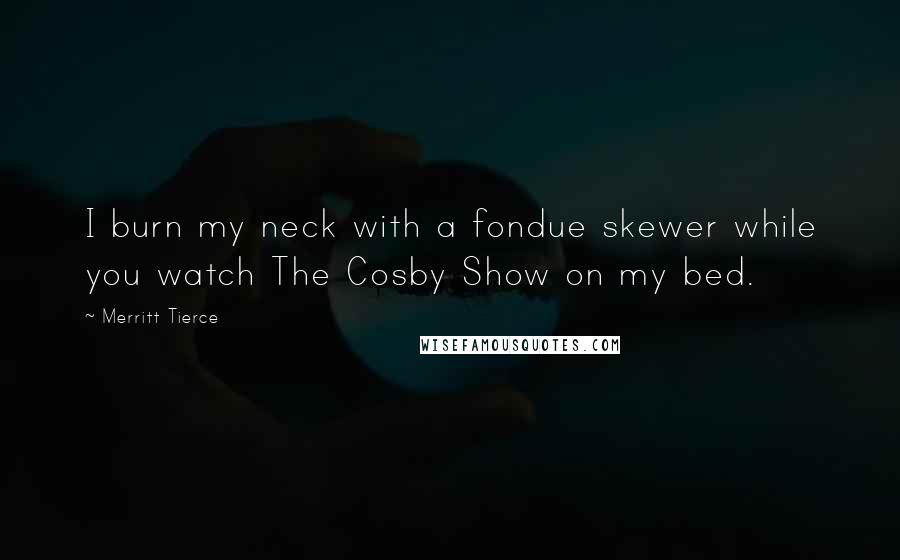 Merritt Tierce Quotes: I burn my neck with a fondue skewer while you watch The Cosby Show on my bed.