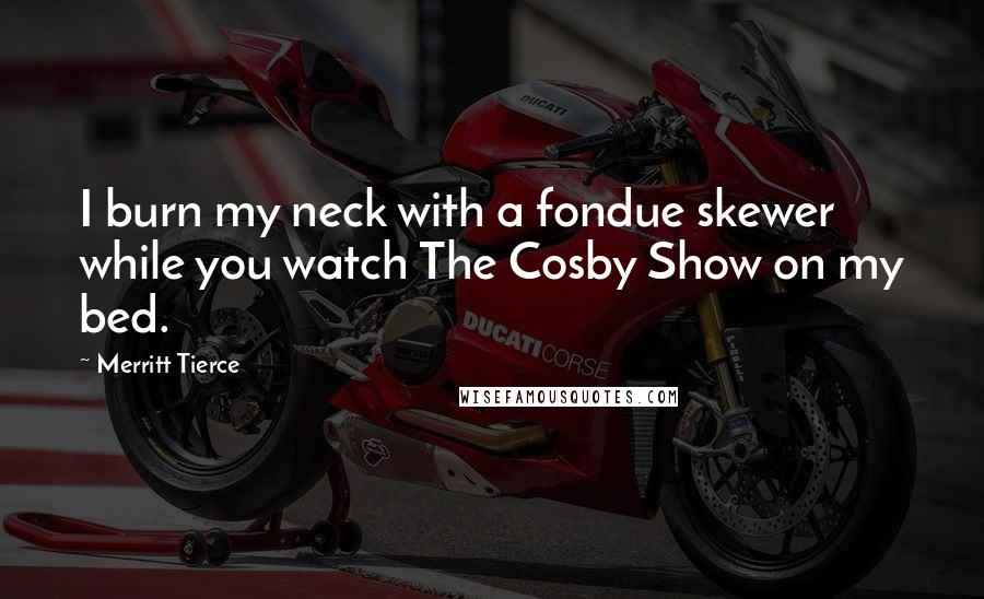 Merritt Tierce Quotes: I burn my neck with a fondue skewer while you watch The Cosby Show on my bed.