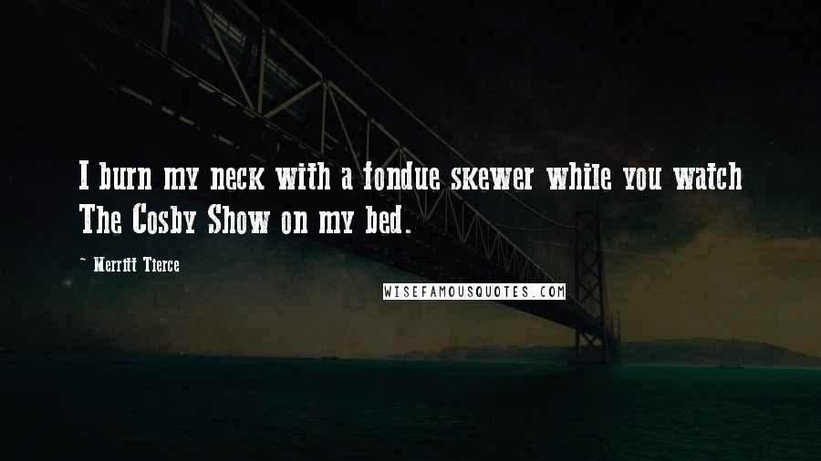 Merritt Tierce Quotes: I burn my neck with a fondue skewer while you watch The Cosby Show on my bed.
