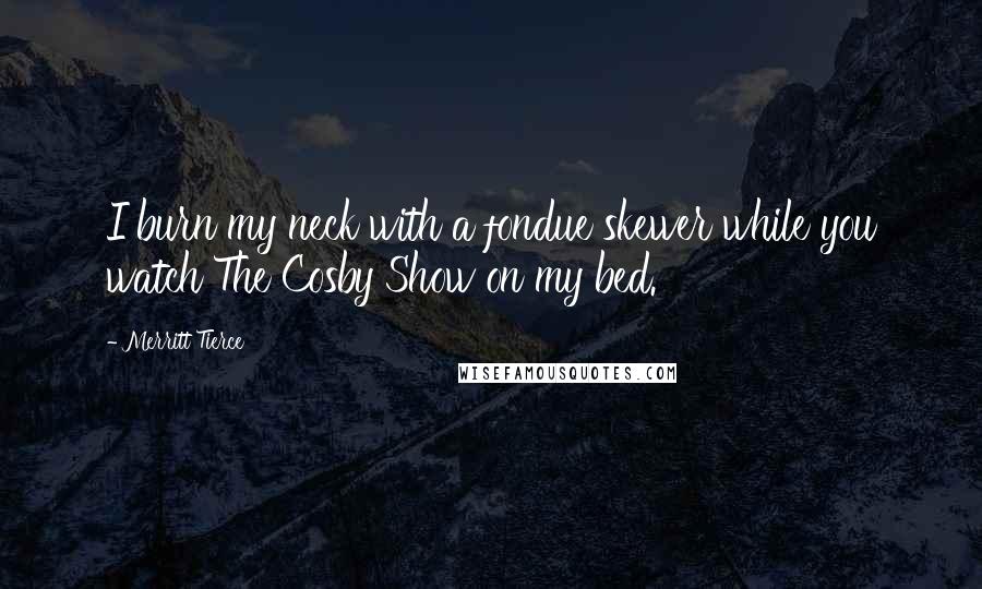 Merritt Tierce Quotes: I burn my neck with a fondue skewer while you watch The Cosby Show on my bed.