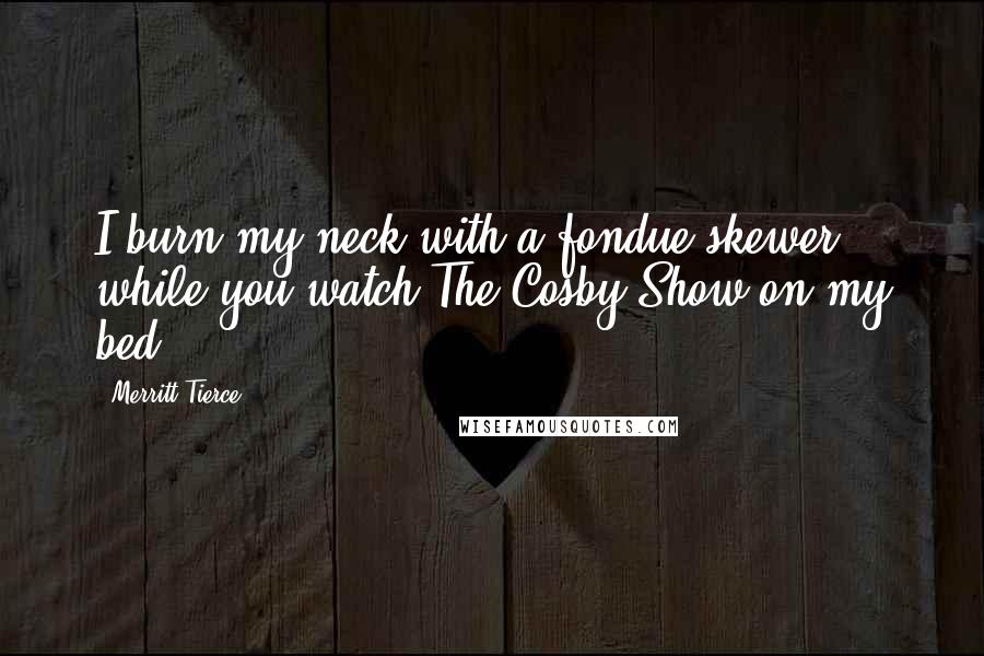 Merritt Tierce Quotes: I burn my neck with a fondue skewer while you watch The Cosby Show on my bed.