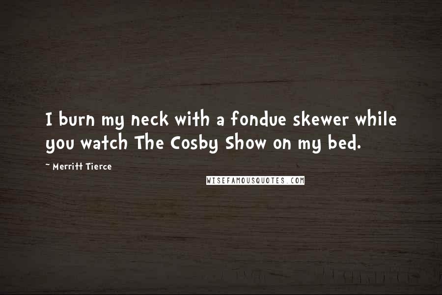 Merritt Tierce Quotes: I burn my neck with a fondue skewer while you watch The Cosby Show on my bed.