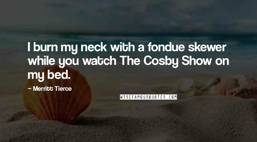 Merritt Tierce Quotes: I burn my neck with a fondue skewer while you watch The Cosby Show on my bed.