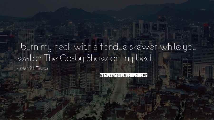 Merritt Tierce Quotes: I burn my neck with a fondue skewer while you watch The Cosby Show on my bed.
