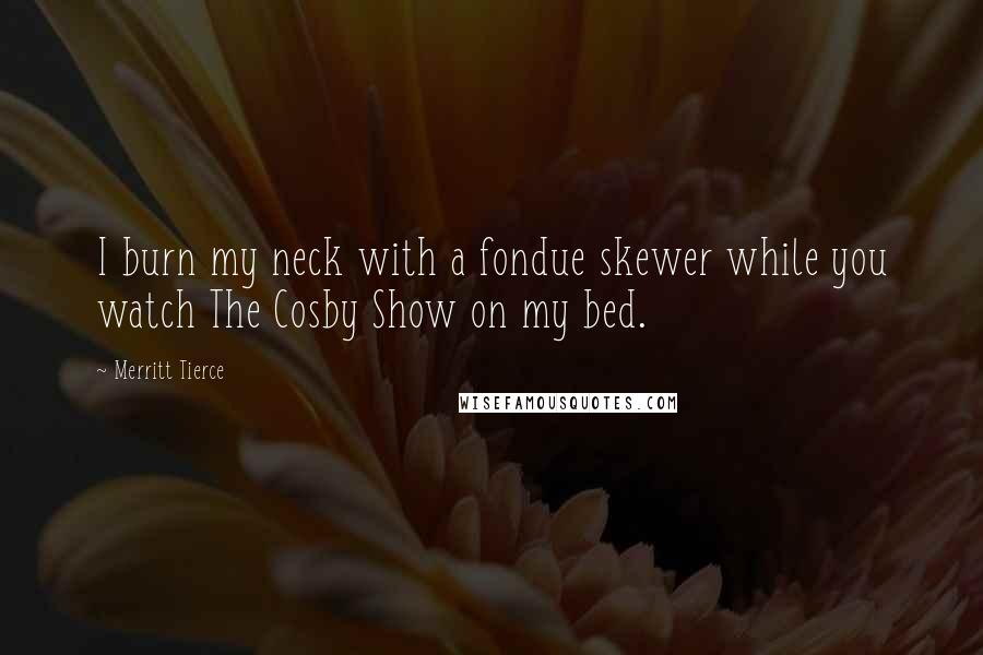 Merritt Tierce Quotes: I burn my neck with a fondue skewer while you watch The Cosby Show on my bed.