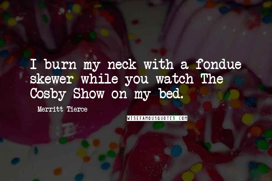 Merritt Tierce Quotes: I burn my neck with a fondue skewer while you watch The Cosby Show on my bed.