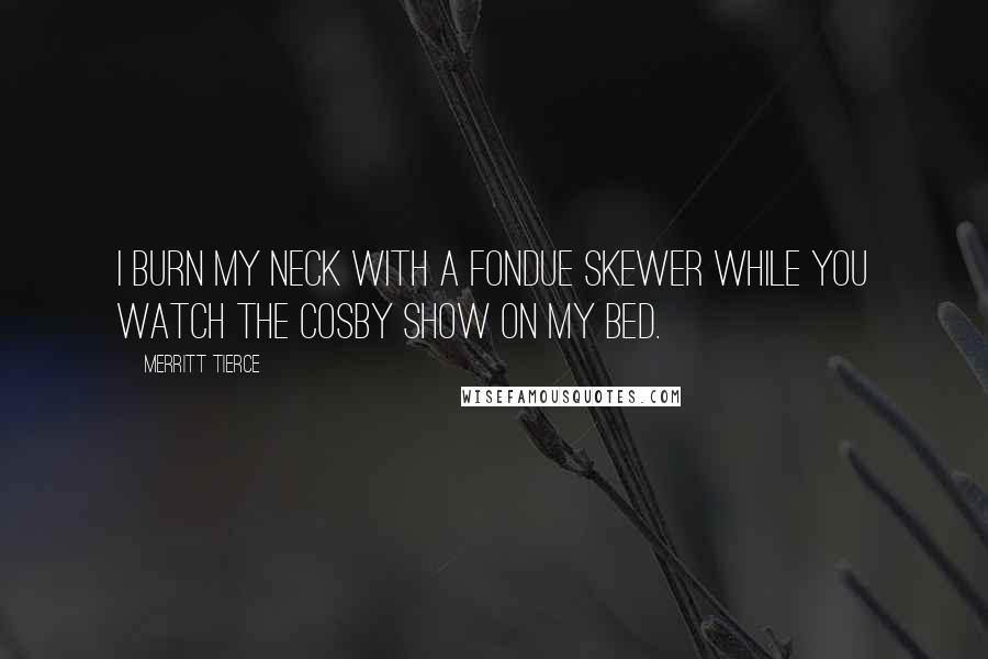 Merritt Tierce Quotes: I burn my neck with a fondue skewer while you watch The Cosby Show on my bed.