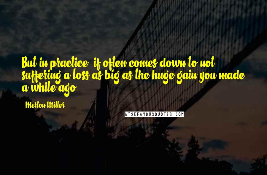 Merton Miller Quotes: But in practice, if often comes down to not suffering a loss as big as the huge gain you made a while ago.