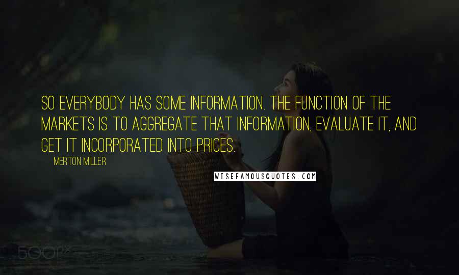 Merton Miller Quotes: So everybody has some information. The function of the markets is to aggregate that information, evaluate it, and get it incorporated into prices.