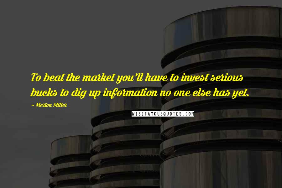 Merton Miller Quotes: To beat the market you'll have to invest serious bucks to dig up information no one else has yet.