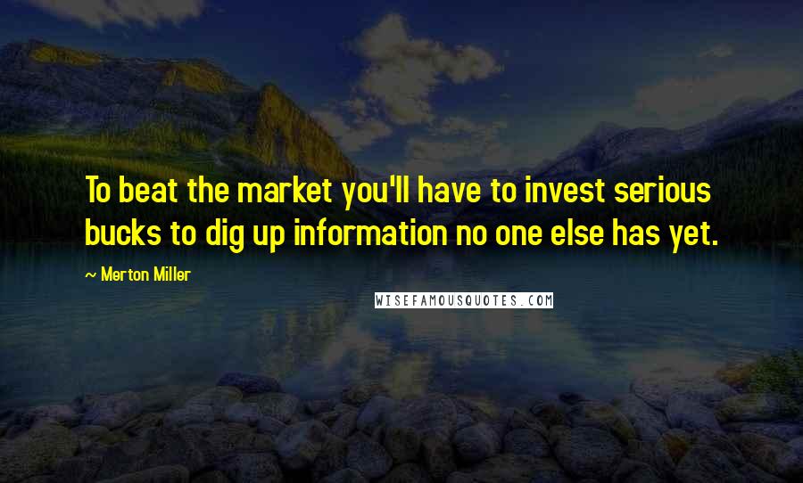 Merton Miller Quotes: To beat the market you'll have to invest serious bucks to dig up information no one else has yet.