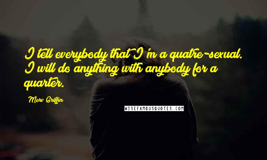 Merv Griffin Quotes: I tell everybody that I'm a quatre-sexual. I will do anything with anybody for a quarter.