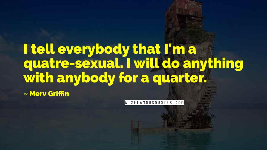 Merv Griffin Quotes: I tell everybody that I'm a quatre-sexual. I will do anything with anybody for a quarter.