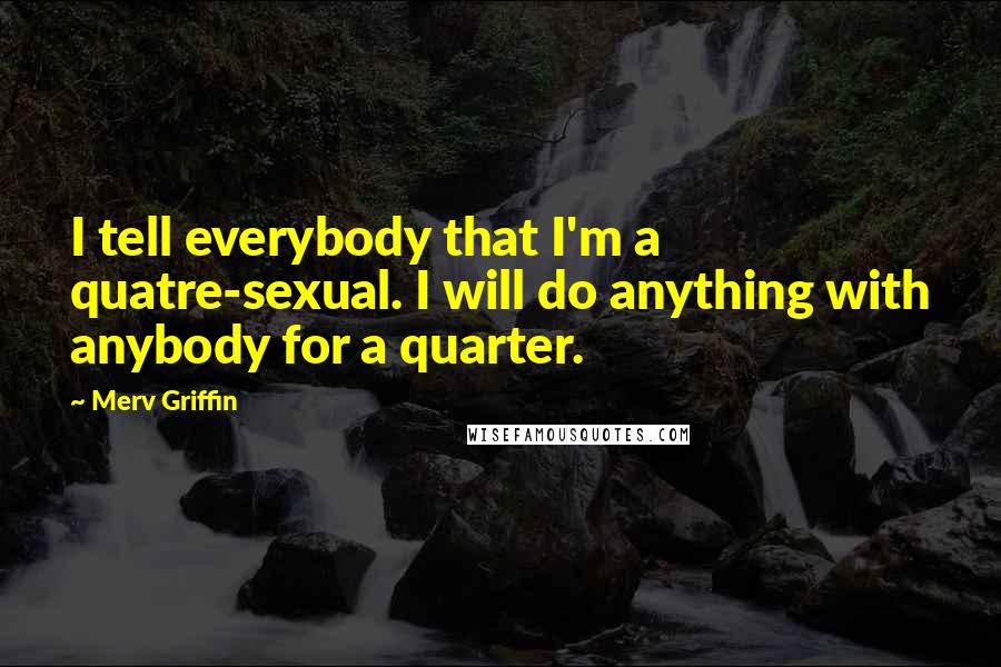 Merv Griffin Quotes: I tell everybody that I'm a quatre-sexual. I will do anything with anybody for a quarter.