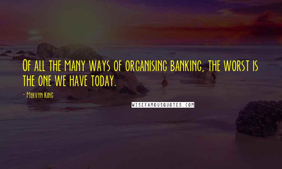 Mervyn King Quotes: Of all the many ways of organising banking, the worst is the one we have today.
