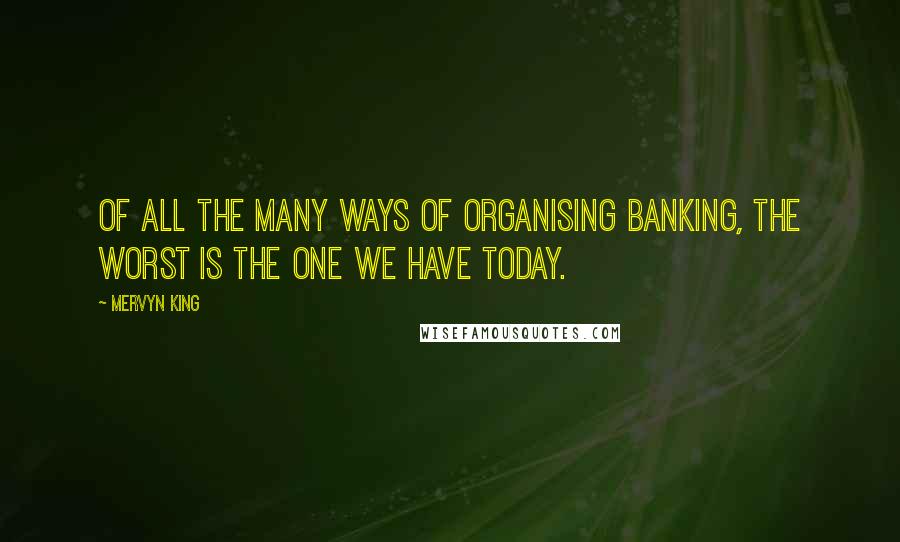 Mervyn King Quotes: Of all the many ways of organising banking, the worst is the one we have today.