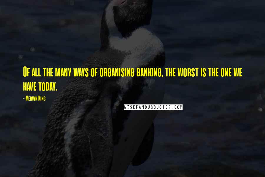 Mervyn King Quotes: Of all the many ways of organising banking, the worst is the one we have today.