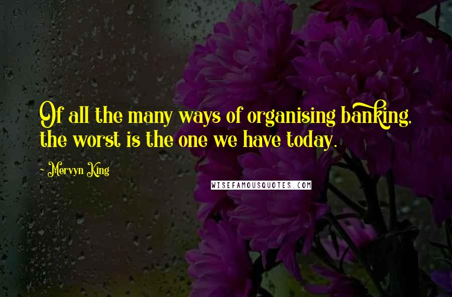 Mervyn King Quotes: Of all the many ways of organising banking, the worst is the one we have today.