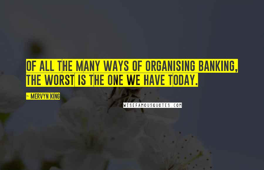 Mervyn King Quotes: Of all the many ways of organising banking, the worst is the one we have today.