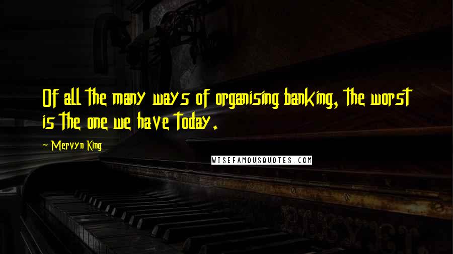 Mervyn King Quotes: Of all the many ways of organising banking, the worst is the one we have today.