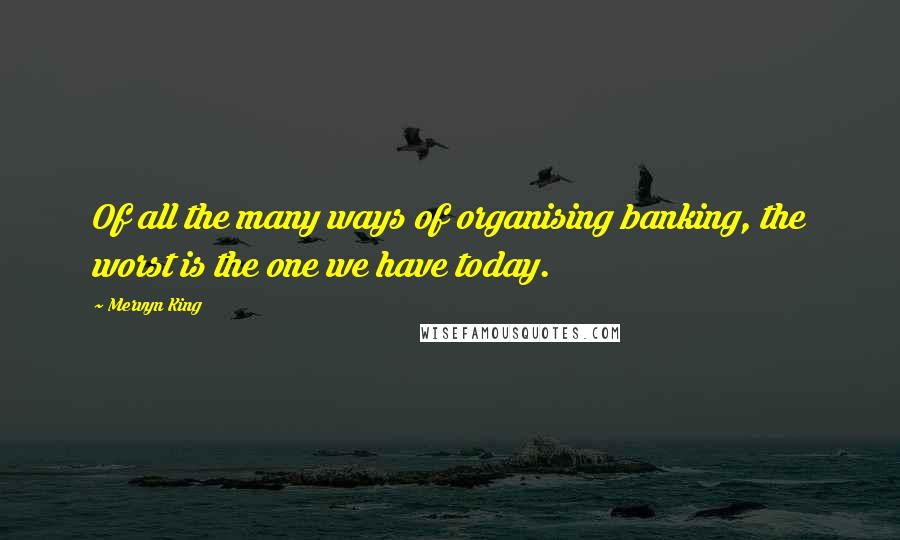 Mervyn King Quotes: Of all the many ways of organising banking, the worst is the one we have today.