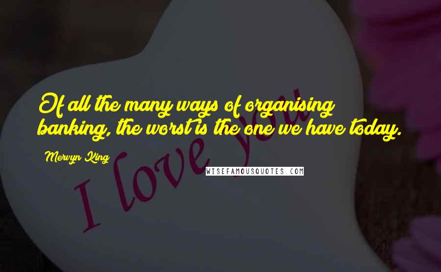 Mervyn King Quotes: Of all the many ways of organising banking, the worst is the one we have today.