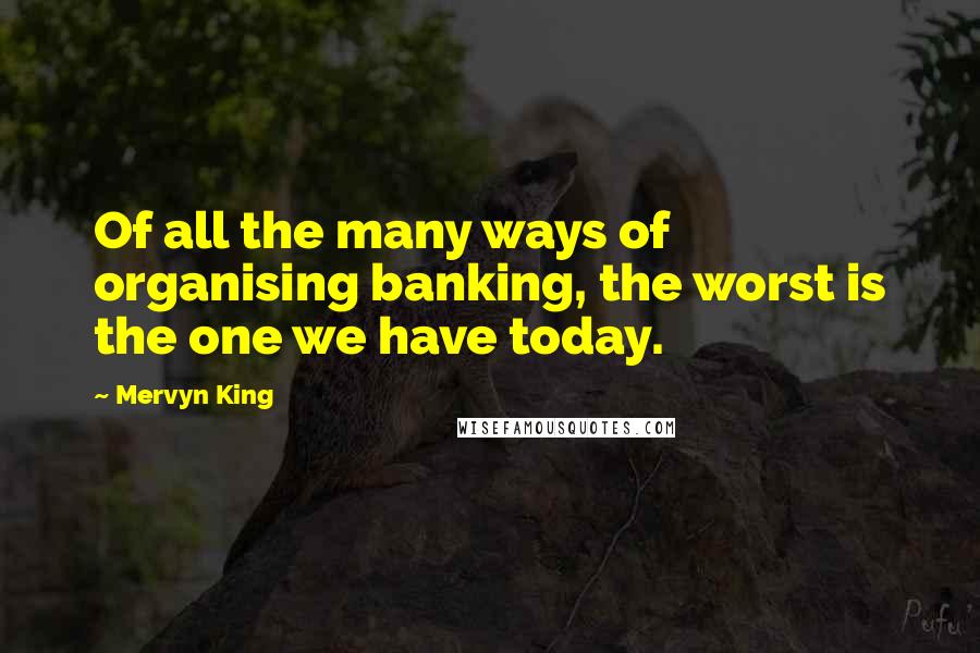 Mervyn King Quotes: Of all the many ways of organising banking, the worst is the one we have today.