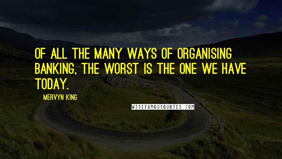 Mervyn King Quotes: Of all the many ways of organising banking, the worst is the one we have today.