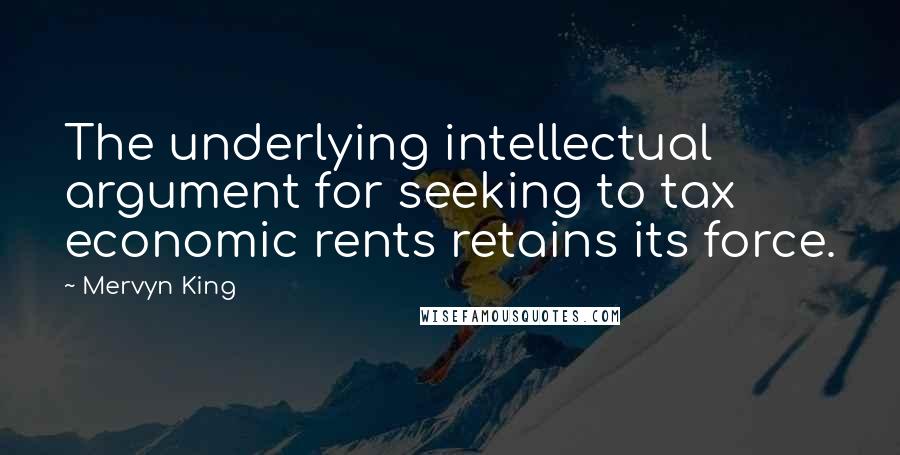 Mervyn King Quotes: The underlying intellectual argument for seeking to tax economic rents retains its force.