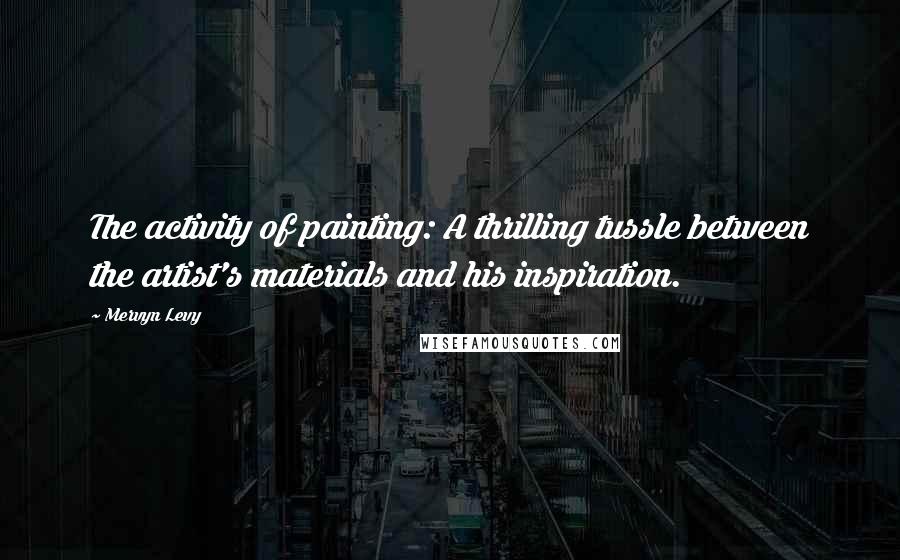 Mervyn Levy Quotes: The activity of painting: A thrilling tussle between the artist's materials and his inspiration.