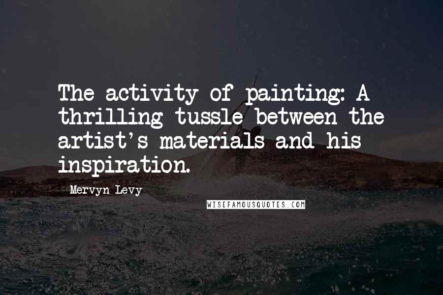 Mervyn Levy Quotes: The activity of painting: A thrilling tussle between the artist's materials and his inspiration.