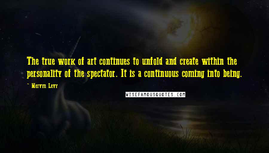 Mervyn Levy Quotes: The true work of art continues to unfold and create within the personality of the spectator. It is a continuous coming into being.