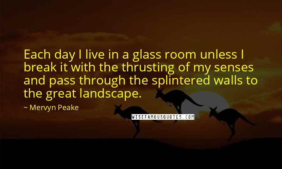 Mervyn Peake Quotes: Each day I live in a glass room unless I break it with the thrusting of my senses and pass through the splintered walls to the great landscape.