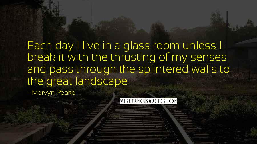 Mervyn Peake Quotes: Each day I live in a glass room unless I break it with the thrusting of my senses and pass through the splintered walls to the great landscape.