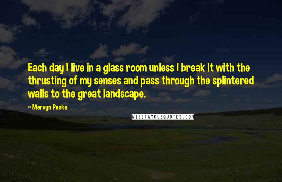 Mervyn Peake Quotes: Each day I live in a glass room unless I break it with the thrusting of my senses and pass through the splintered walls to the great landscape.