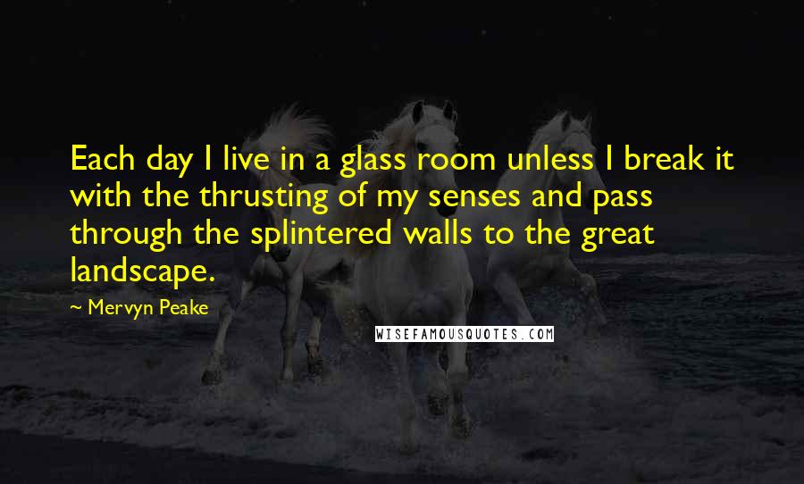 Mervyn Peake Quotes: Each day I live in a glass room unless I break it with the thrusting of my senses and pass through the splintered walls to the great landscape.