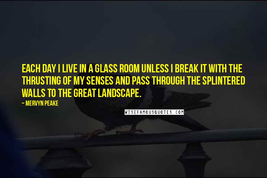 Mervyn Peake Quotes: Each day I live in a glass room unless I break it with the thrusting of my senses and pass through the splintered walls to the great landscape.