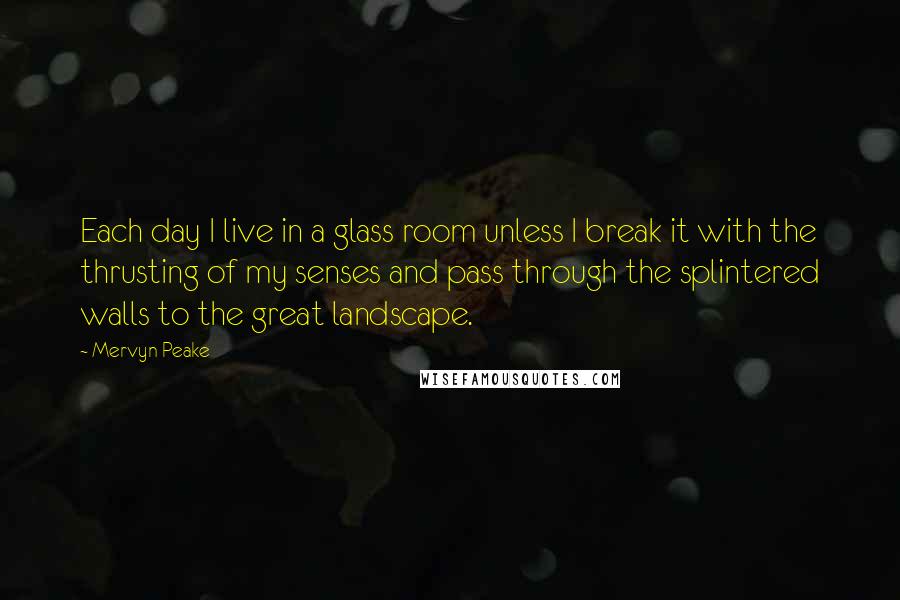 Mervyn Peake Quotes: Each day I live in a glass room unless I break it with the thrusting of my senses and pass through the splintered walls to the great landscape.