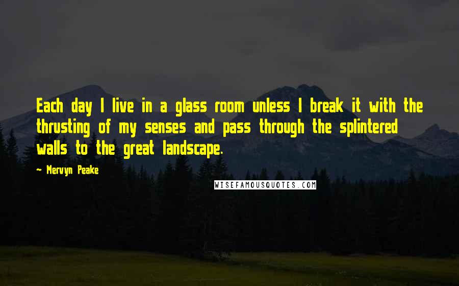 Mervyn Peake Quotes: Each day I live in a glass room unless I break it with the thrusting of my senses and pass through the splintered walls to the great landscape.