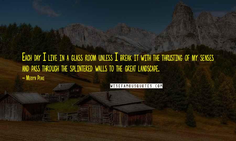 Mervyn Peake Quotes: Each day I live in a glass room unless I break it with the thrusting of my senses and pass through the splintered walls to the great landscape.