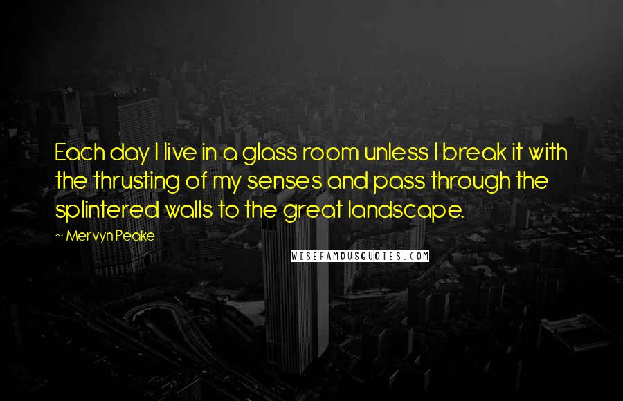 Mervyn Peake Quotes: Each day I live in a glass room unless I break it with the thrusting of my senses and pass through the splintered walls to the great landscape.