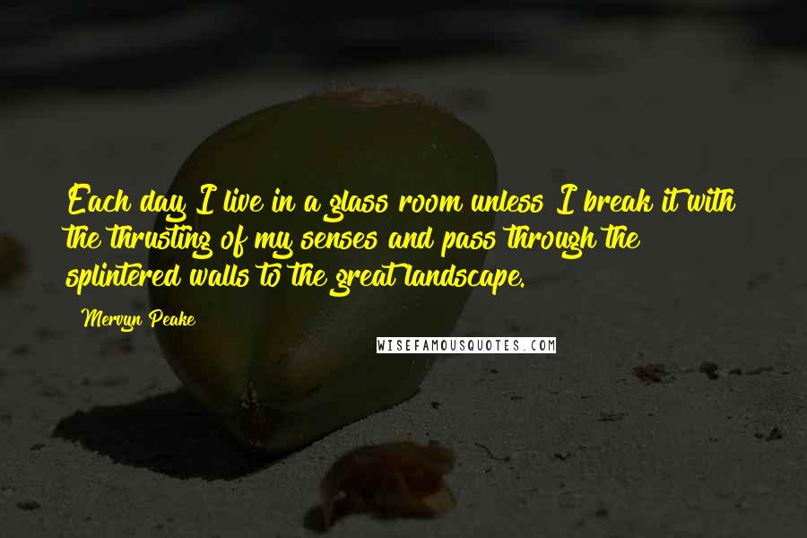 Mervyn Peake Quotes: Each day I live in a glass room unless I break it with the thrusting of my senses and pass through the splintered walls to the great landscape.