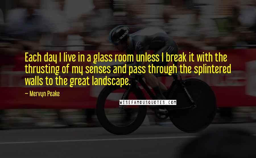 Mervyn Peake Quotes: Each day I live in a glass room unless I break it with the thrusting of my senses and pass through the splintered walls to the great landscape.